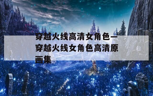穿越火线高清女角色—穿越火线女角色高清原画集