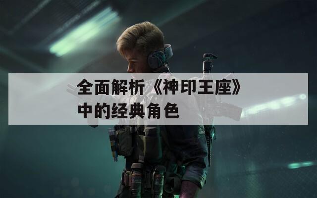 全面解析《神印王座》中的经典角色