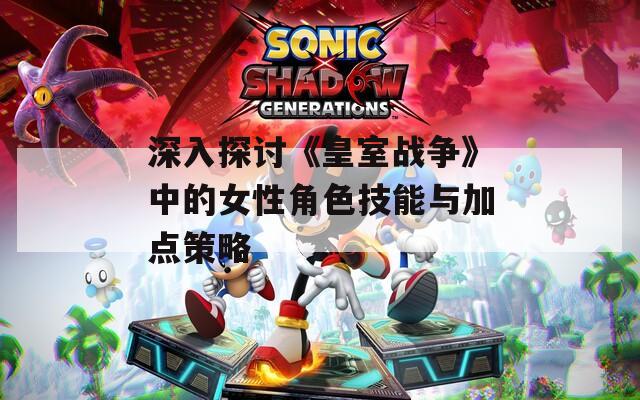 深入探讨《皇室战争》中的女性角色技能与加点策略