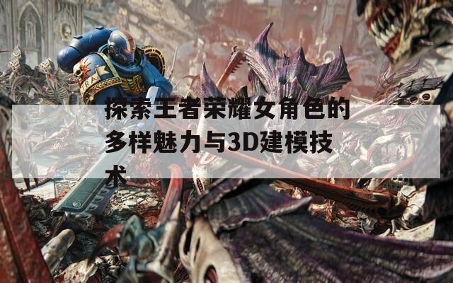 探索王者荣耀女角色的多样魅力与3D建模技术