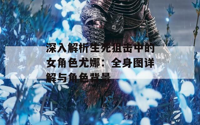 深入解析生死狙击中的女角色尤娜：全身图详解与角色背景