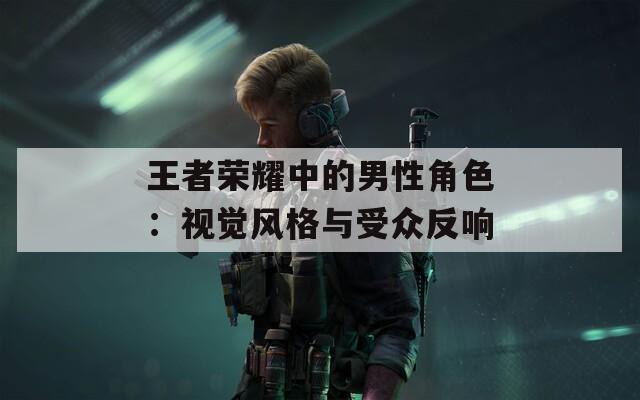 王者荣耀中的男性角色：视觉风格与受众反响