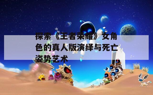 探索《王者荣耀》女角色的真人版演绎与死亡姿势艺术