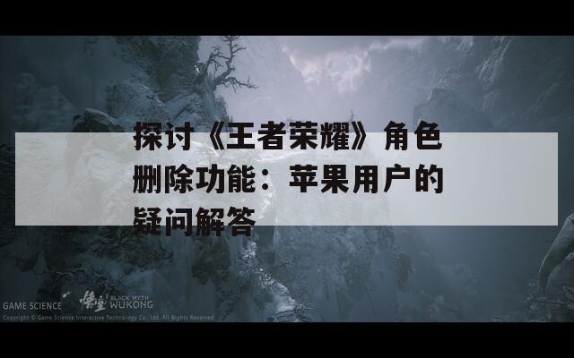 探讨《王者荣耀》角色删除功能：苹果用户的疑问解答