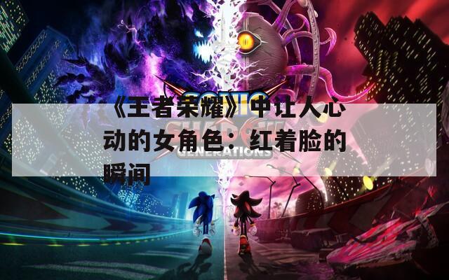 《王者荣耀》中让人心动的女角色：红着脸的瞬间