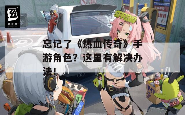 忘记了《热血传奇》手游角色？这里有解决办法！