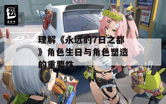 理解《永远的7日之都》角色生日与角色塑造的重要性