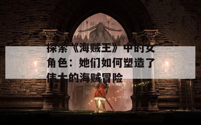 探索《海贼王》中的女角色：她们如何塑造了伟大的海贼冒险