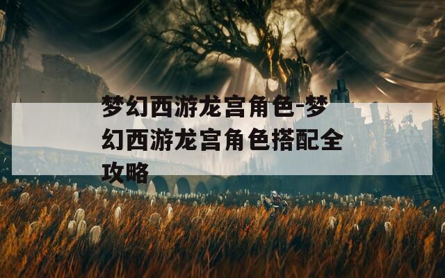 梦幻西游龙宫角色-梦幻西游龙宫角色搭配全攻略