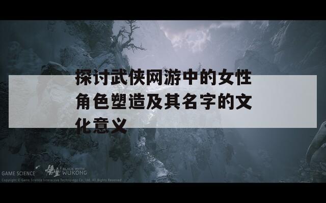 探讨武侠网游中的女性角色塑造及其名字的文化意义