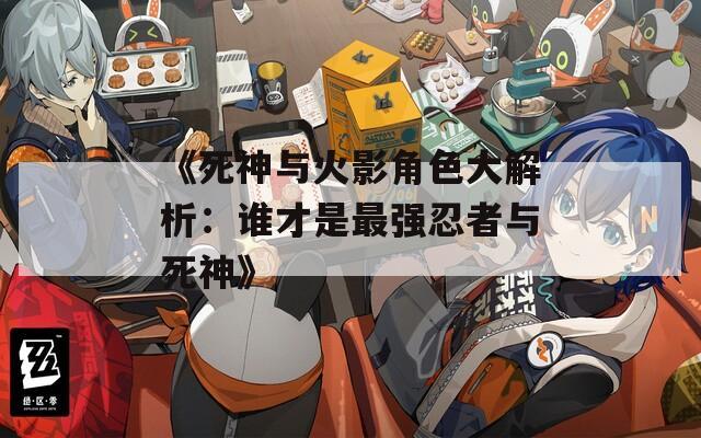 《死神与火影角色大解析：谁才是最强忍者与死神》