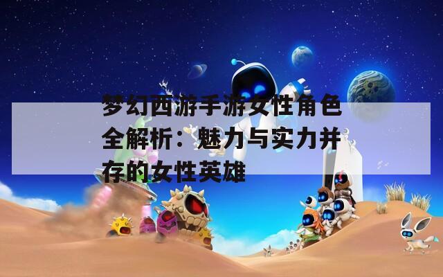 梦幻西游手游女性角色全解析：魅力与实力并存的女性英雄