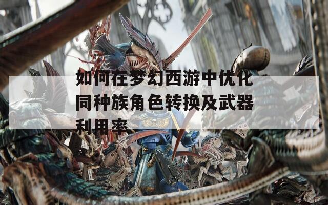 如何在梦幻西游中优化同种族角色转换及武器利用率