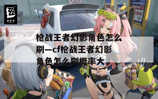 枪战王者幻影角色怎么刷—cf枪战王者幻影角色怎么刷概率大