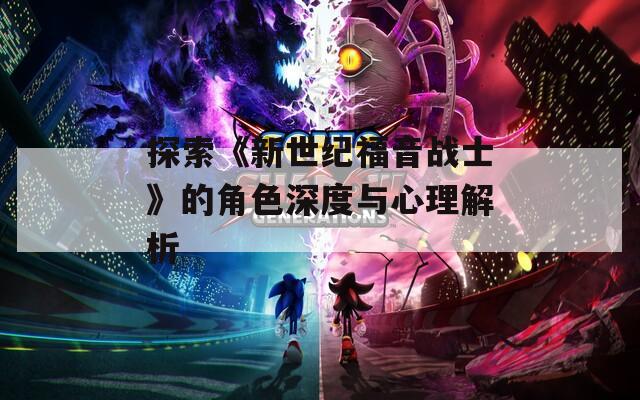 探索《新世纪福音战士》的角色深度与心理解析