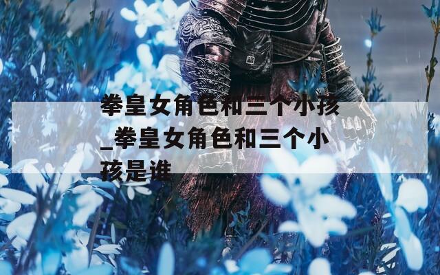 拳皇女角色和三个小孩_拳皇女角色和三个小孩是谁