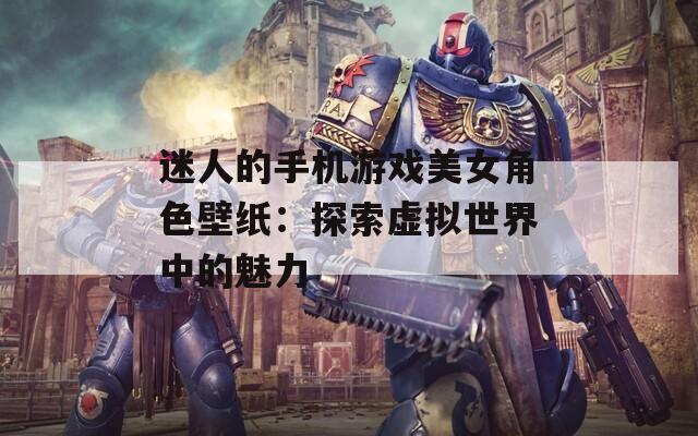 迷人的手机游戏美女角色壁纸：探索虚拟世界中的魅力