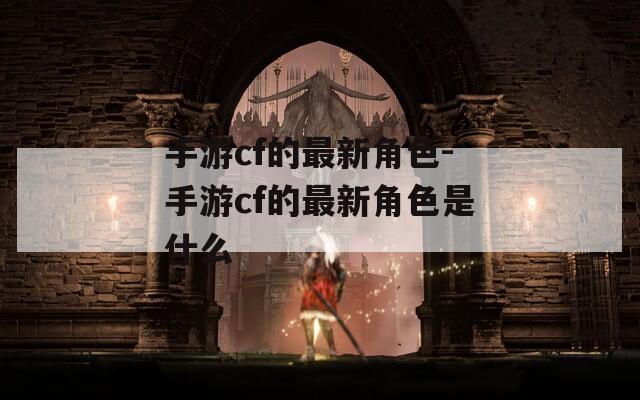手游cf的最新角色-手游cf的最新角色是什么