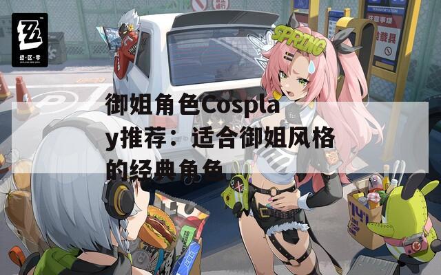 御姐角色Cosplay推荐：适合御姐风格的经典角色
