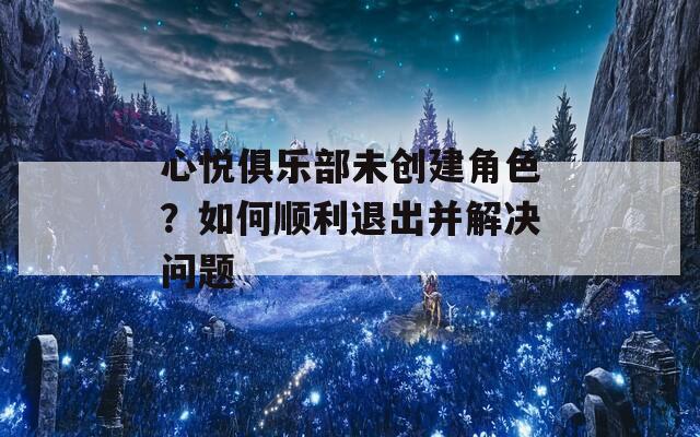 心悦俱乐部未创建角色？如何顺利退出并解决问题