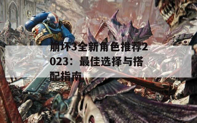 崩坏3全新角色推荐2023：最佳选择与搭配指南