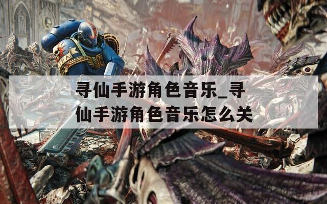 寻仙手游角色音乐_寻仙手游角色音乐怎么关
