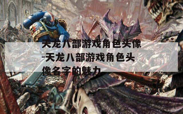 天龙八部游戏角色头像-天龙八部游戏角色头像名字的魅力