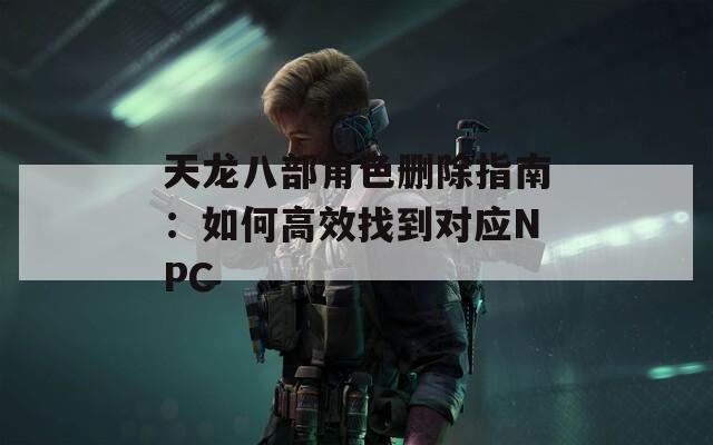 天龙八部角色删除指南：如何高效找到对应NPC