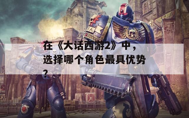 在《大话西游2》中，选择哪个角色最具优势？
