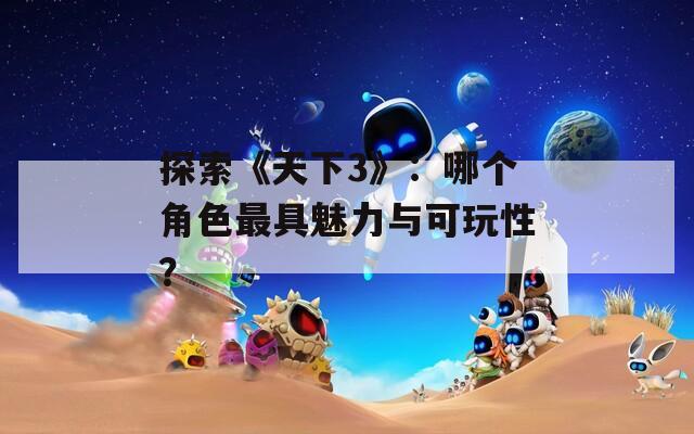 探索《天下3》：哪个角色最具魅力与可玩性？