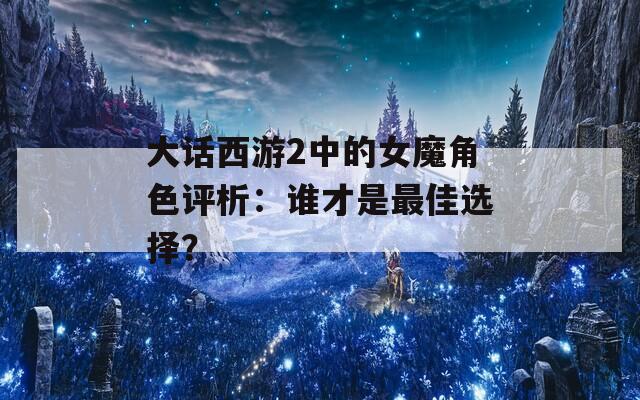大话西游2中的女魔角色评析：谁才是最佳选择？