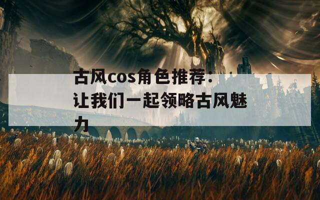 古风cos角色推荐：让我们一起领略古风魅力