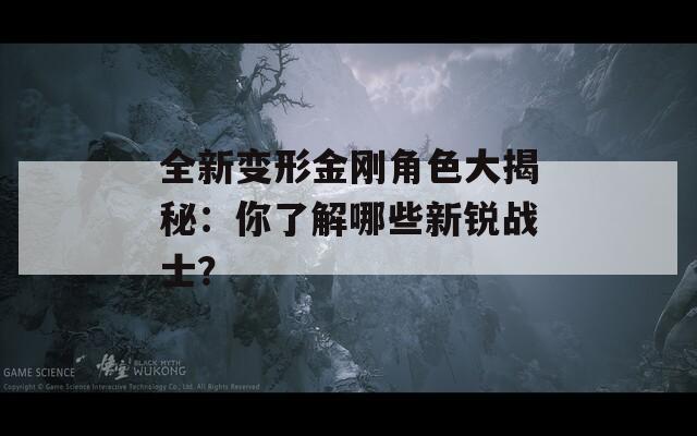 全新变形金刚角色大揭秘：你了解哪些新锐战士？