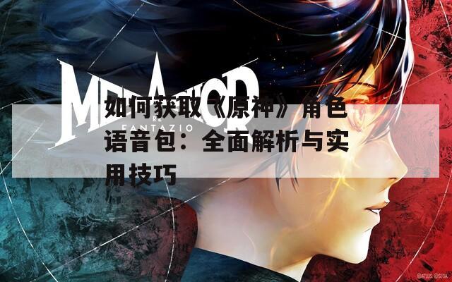 如何获取《原神》角色语音包：全面解析与实用技巧