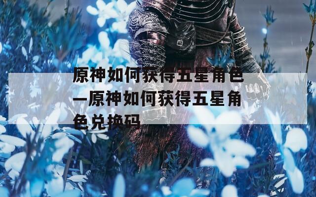 原神如何获得五星角色—原神如何获得五星角色兑换码