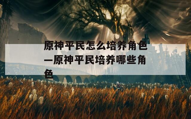 原神平民怎么培养角色—原神平民培养哪些角色