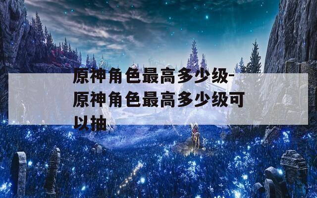 原神角色最高多少级-原神角色最高多少级可以抽