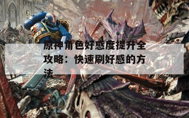 原神角色好感度提升全攻略：快速刷好感的方法