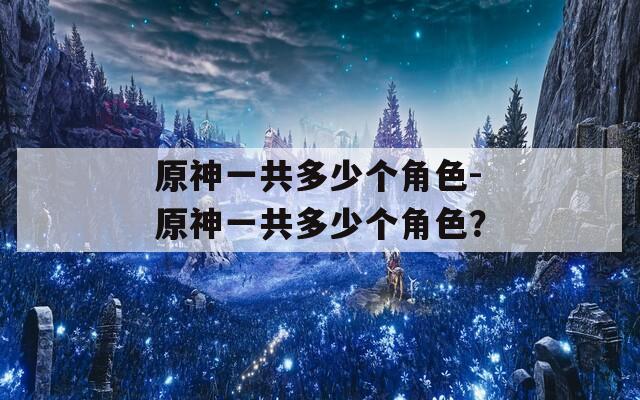 原神一共多少个角色-原神一共多少个角色？