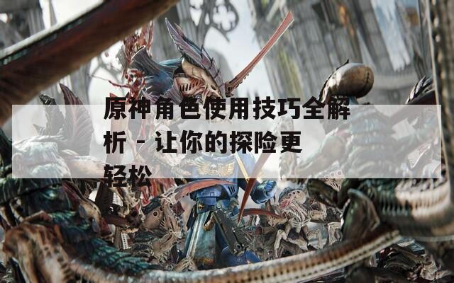 原神角色使用技巧全解析 - 让你的探险更轻松