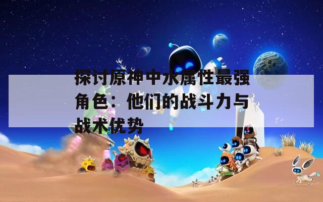 探讨原神中水属性最强角色：他们的战斗力与战术优势