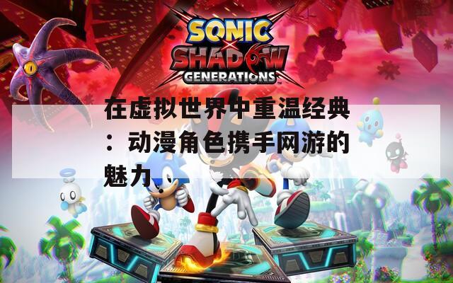 在虚拟世界中重温经典：动漫角色携手网游的魅力