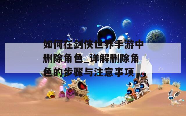 如何在剑侠世界手游中删除角色_详解删除角色的步骤与注意事项