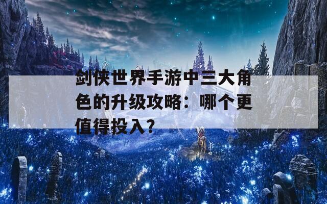 剑侠世界手游中三大角色的升级攻略：哪个更值得投入？