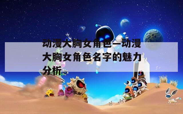 动漫大胸女角色—动漫大胸女角色名字的魅力分析