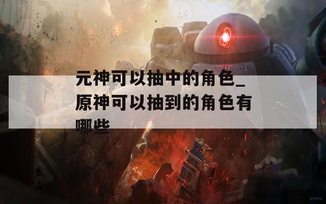 元神可以抽中的角色_原神可以抽到的角色有哪些