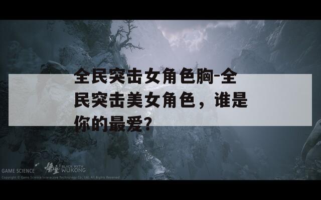 全民突击女角色胸-全民突击美女角色，谁是你的最爱？