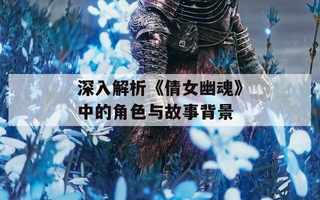 深入解析《倩女幽魂》中的角色与故事背景