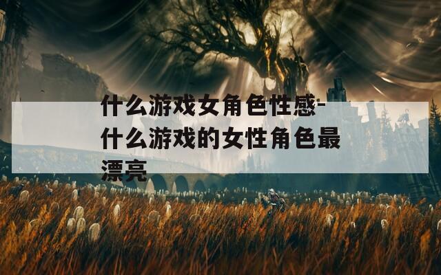 什么游戏女角色性感-什么游戏的女性角色最漂亮