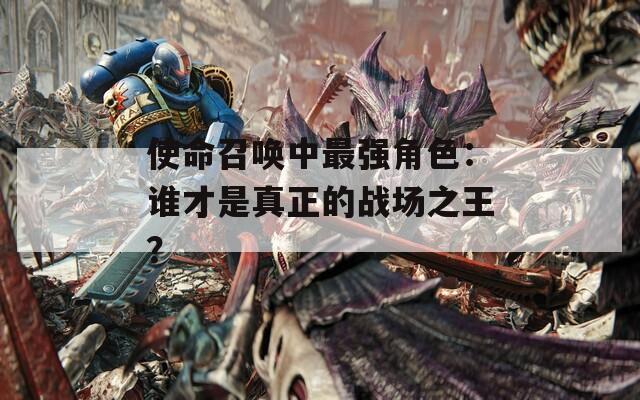 使命召唤中最强角色：谁才是真正的战场之王？